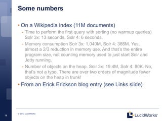 Some numbers

     • On a Wikipedia index (11M documents)
        -  Time to perform the first query with sorting (no warmup queries)
           Solr 3x: 13 seconds, Solr 4: 6 seconds.
        -  Memory consumption Solr 3x: 1,040M, Solr 4: 366M. Yes,
           almost a 2/3 reduction in memory use. And that’s the entire
           program size, not counting memory used to just start Solr and
           Jetty running.
        -  Number of objects on the heap. Solr 3x: 19.4M, Solr 4: 80K. No,
           that’s not a typo. There are over two orders of magnitude fewer
           objects on the heap in trunk!
     • From an Erick Erickson blog entry (see Links slide)




     © 2012 LucidWorks
19
 