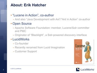 About: Erik Hatcher

    • “Lucene in Action”, co-author
       -  And also “Java Development with Ant”/”Ant in Action” co-author
    • Open Source
       -  Apache Software Foundation: member, Lucene/Solr committer
          and PMC
       -  Originator of “Blacklight”, a Solr-powered discovery interface
    • LucidWorks
       -  Co-founder
       -  Recently renamed from Lucid Imagination
       -  Customer Support




    © 2012 LucidWorks
2
 