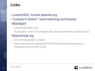 Links

     • Lucene/Solr: lucene.apache.org
     • “Lucene in Action”: www.manning.com/lucene
     • Blacklight
        -  projectblacklight.org
        -  Examples: search.lib.virginia.edu and searchworks.stanford.edu
     • SearchHub.org
        -  Community/public content
        -  http://searchhub.org/dev/2012/04/06/memory-comparisons-
           between-solr-3x-and-trunk/




     © 2012 LucidWorks
20
 