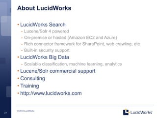 About LucidWorks

     • LucidWorks Search
        -  Lucene/Solr 4 powered
        -  On-premise or hosted (Amazon EC2 and Azure)
        -  Rich connector framework for SharePoint, web crawling, etc
        -  Built-in security support
     • LucidWorks Big Data
        -  Scalable classification, machine learning, analytics
     • Lucene/Solr commercial support
     • Consulting
     • Training
     • http://www.lucidworks.com


     © 2012 LucidWorks
21
 