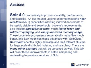 Abstract

    Solr 4.0 dramatically improves scalability, performance,
    and flexibility. An overhauled Lucene underneath sports near
    real-time (NRT) capabilities allowing indexed documents to
    be rapidly visible and searchable. Lucene’s improvements
    also include pluggable scoring, much faster fuzzy and
    wildcard querying, and vastly improved memory usage.
    These Lucene improvements automatically make Solr much
    better, and Solr magnifies these advances with “SolrCloud.”
    SolrCloud enables highly available and fault tolerant clusters
    for large scale distributed indexing and searching. There are
    many other changes that will be surveyed as well. This talk
    will cover these improvements in detail, comparing and
    contrasting to previous versions of Solr.

    © 2012 LucidWorks
3
 