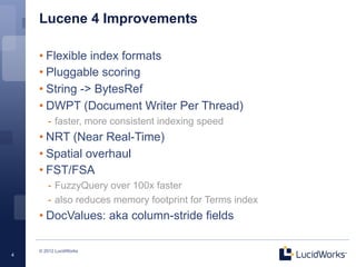 Lucene 4 Improvements

    • Flexible index formats
    • Pluggable scoring
    • String -> BytesRef
    • DWPT (Document Writer Per Thread)
       -  faster, more consistent indexing speed
    • NRT (Near Real-Time)
    • Spatial overhaul
    • FST/FSA
       -  FuzzyQuery over 100x faster
       -  also reduces memory footprint for Terms index
    • DocValues: aka column-stride fields

    © 2012 LucidWorks
4
 