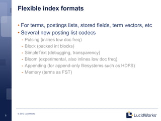 Flexible index formats

    • For terms, postings lists, stored fields, term vectors, etc
    • Several new posting list codecs
       -  Pulsing (inlines low doc freq)
       -  Block (packed int blocks)
       -  SimpleText (debugging, transparency)
       -  Bloom (experimental, also inlines low doc freq)
       -  Appending (for append-only filesystems such as HDFS)
       -  Memory (terms as FST)




    © 2012 LucidWorks
5
 