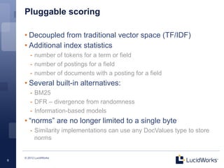 Pluggable scoring

    • Decoupled from traditional vector space (TF/IDF)
    • Additional index statistics
       -  number of tokens for a term or field
       -  number of postings for a field
       -  number of documents with a posting for a field
    • Several built-in alternatives:
       -  BM25
       -  DFR – divergence from randomness
       -  Information-based models
    • “norms” are no longer limited to a single byte
       -  Similarity implementations can use any DocValues type to store
          norms


    © 2012 LucidWorks
6
 