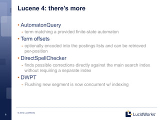 Lucene 4: there’s more

    • AutomatonQuery
       -  term matching a provided finite-state automaton
    • Term offsets
       -  optionally encoded into the postings lists and can be retrieved
          per-position
    • DirectSpellChecker
       -  finds possible corrections directly against the main search index
          without requiring a separate index
    • DWPT
       -  Flushing new segment is now concurrent w/ indexing




    © 2012 LucidWorks
9
 