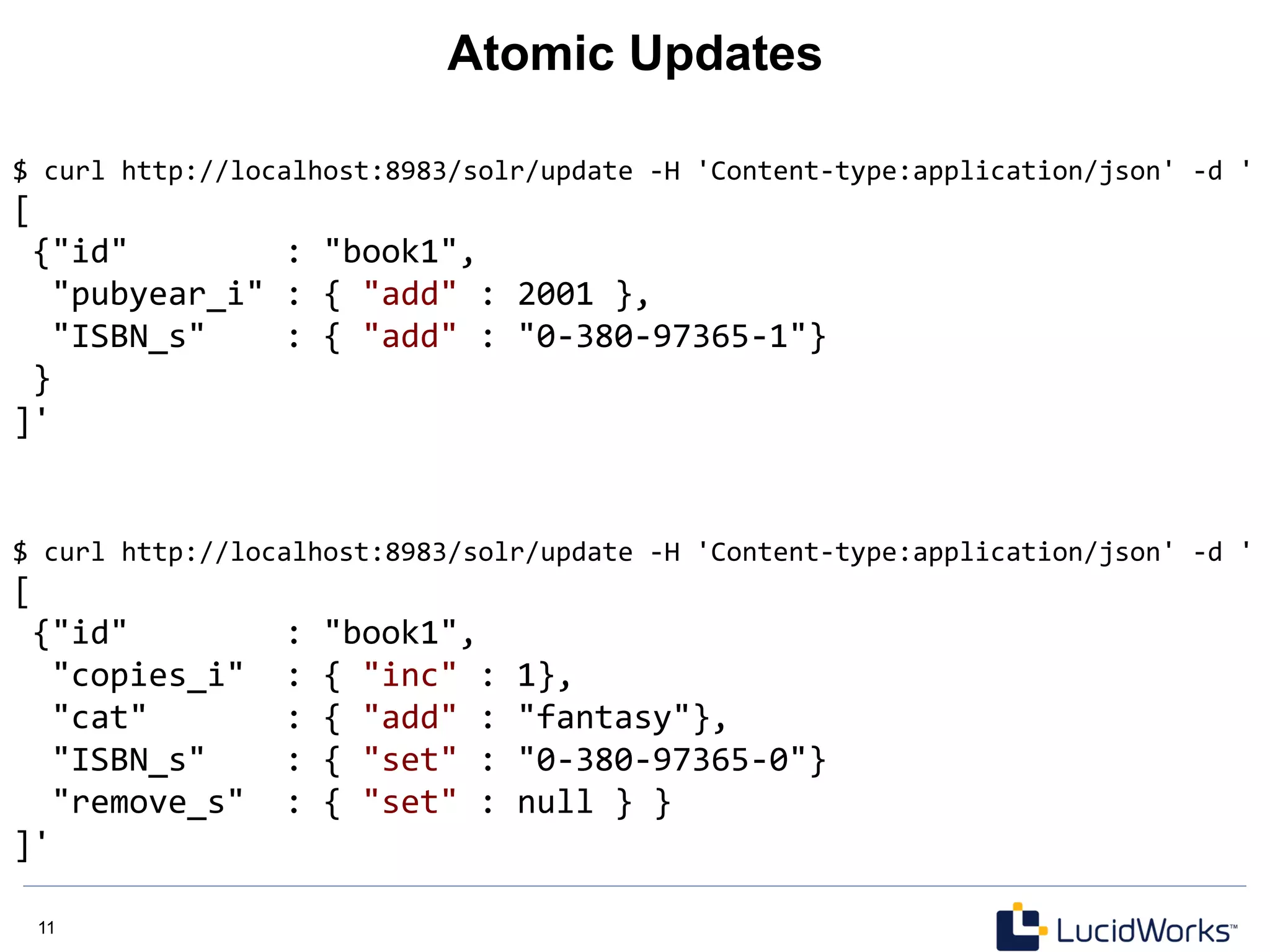11 11
Atomic Updates
$	
  curl	
  http://localhost:8983/solr/update	
  -­‐H	
  'Content-­‐type:application/json'	
  -­‐d	
  '	
  
[	
  
	
  {"id"	
  	
  	
  	
  	
  	
  	
  	
  :	
  "book1",	
  
	
  	
  "pubyear_i"	
  :	
  {	
  "add"	
  :	
  2001	
  },	
  
	
  	
  "ISBN_s"	
  	
  	
  	
  :	
  {	
  "add"	
  :	
  "0-­‐380-­‐97365-­‐1"}	
  
	
  }	
  
]'	
  
$	
  curl	
  http://localhost:8983/solr/update	
  -­‐H	
  'Content-­‐type:application/json'	
  -­‐d	
  '	
  
[	
  
	
  {"id"	
  	
  	
  	
  	
  	
  	
  	
  :	
  "book1",	
  
	
  	
  "copies_i"	
  	
  :	
  {	
  "inc"	
  :	
  1},	
  
	
  	
  "cat"	
  	
  	
  	
  	
  	
  	
  :	
  {	
  "add"	
  :	
  "fantasy"},	
  
	
  	
  "ISBN_s"	
  	
  	
  	
  :	
  {	
  "set"	
  :	
  "0-­‐380-­‐97365-­‐0"}	
  
	
  	
  "remove_s"	
  	
  :	
  {	
  "set"	
  :	
  null	
  }	
  }	
  
]'	
  
 
