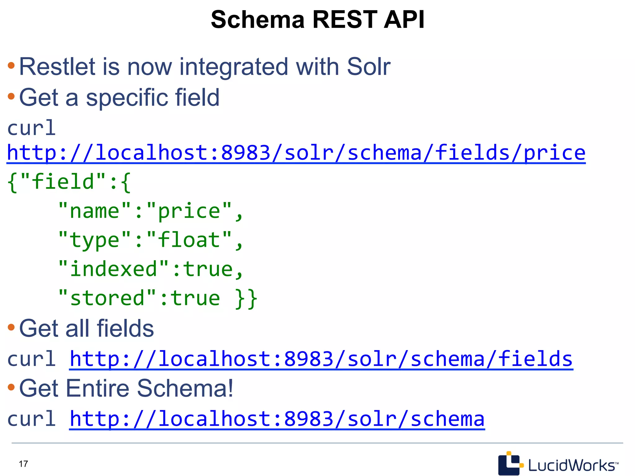 17 17
Schema REST API
• Restlet is now integrated with Solr
• Get a specific field
curl	
  
http://localhost:8983/solr/schema/fields/price	
  
{"field":{	
  
	
  	
  	
  	
  "name":"price",	
  
	
  	
  	
  	
  "type":"float",	
  
	
  	
  	
  	
  "indexed":true,	
  
	
  	
  	
  	
  "stored":true	
  }}	
  
• Get all fields
curl	
  http://localhost:8983/solr/schema/fields	
  
• Get Entire Schema!
curl	
  http://localhost:8983/solr/schema	
  
	
  
 