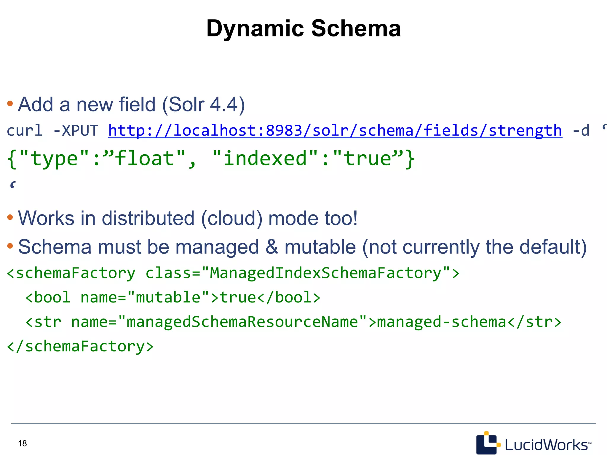 18 18
Dynamic Schema
• Add a new field (Solr 4.4)
curl	
  -­‐XPUT	
  http://localhost:8983/solr/schema/fields/strength	
  -­‐d	
  ‘
{"type":”float",	
  "indexed":"true”}	
  	
  	
  
‘	
  
• Works in distributed (cloud) mode too!
• Schema must be managed & mutable (not currently the default)
<schemaFactory	
  class="ManagedIndexSchemaFactory">	
  
	
  	
  <bool	
  name="mutable">true</bool>	
  
	
  	
  <str	
  name="managedSchemaResourceName">managed-­‐schema</str>	
  
</schemaFactory>	
  	
  
 