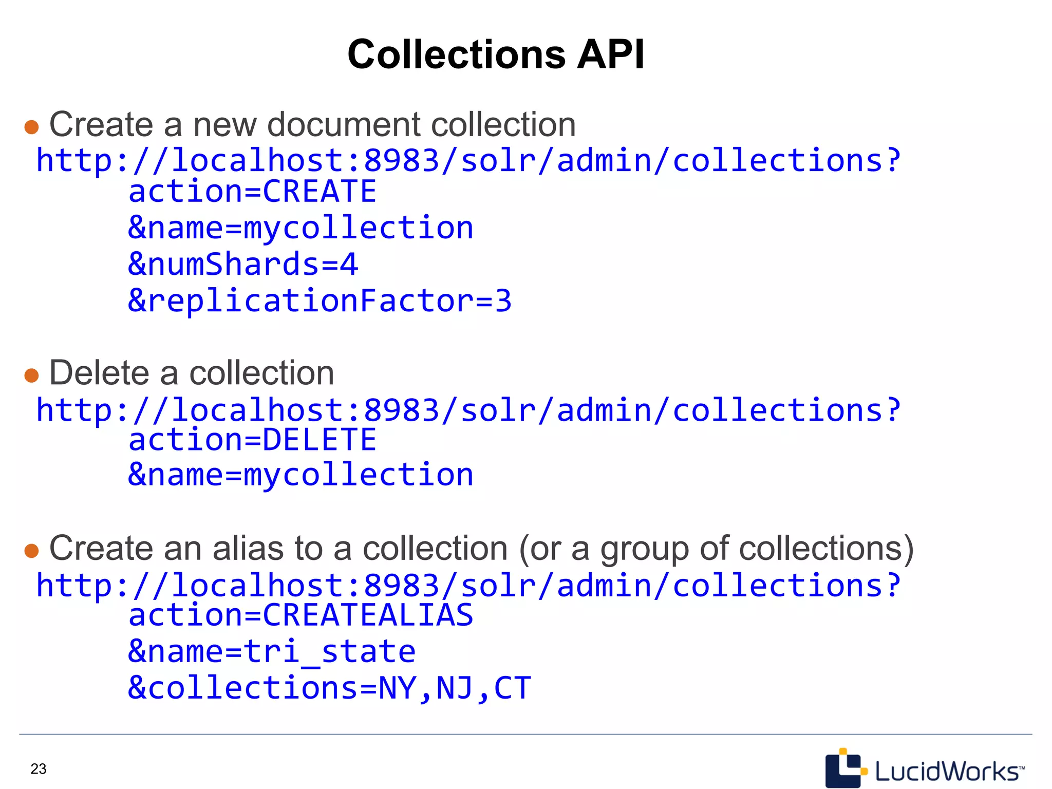 23 23
Collections API
l  Create a new document collection
http://localhost:8983/solr/admin/collections?	
  
	
  action=CREATE	
  	
  
	
  &name=mycollection	
  
	
  &numShards=4	
  
	
  &replicationFactor=3	
  
	
  
l  Delete a collection
http://localhost:8983/solr/admin/collections?	
  
	
  action=DELETE	
  
	
  &name=mycollection	
  
	
  
l  Create an alias to a collection (or a group of collections)
http://localhost:8983/solr/admin/collections?	
  
	
  action=CREATEALIAS	
  
	
  &name=tri_state	
  
	
  &collections=NY,NJ,CT	
  
 