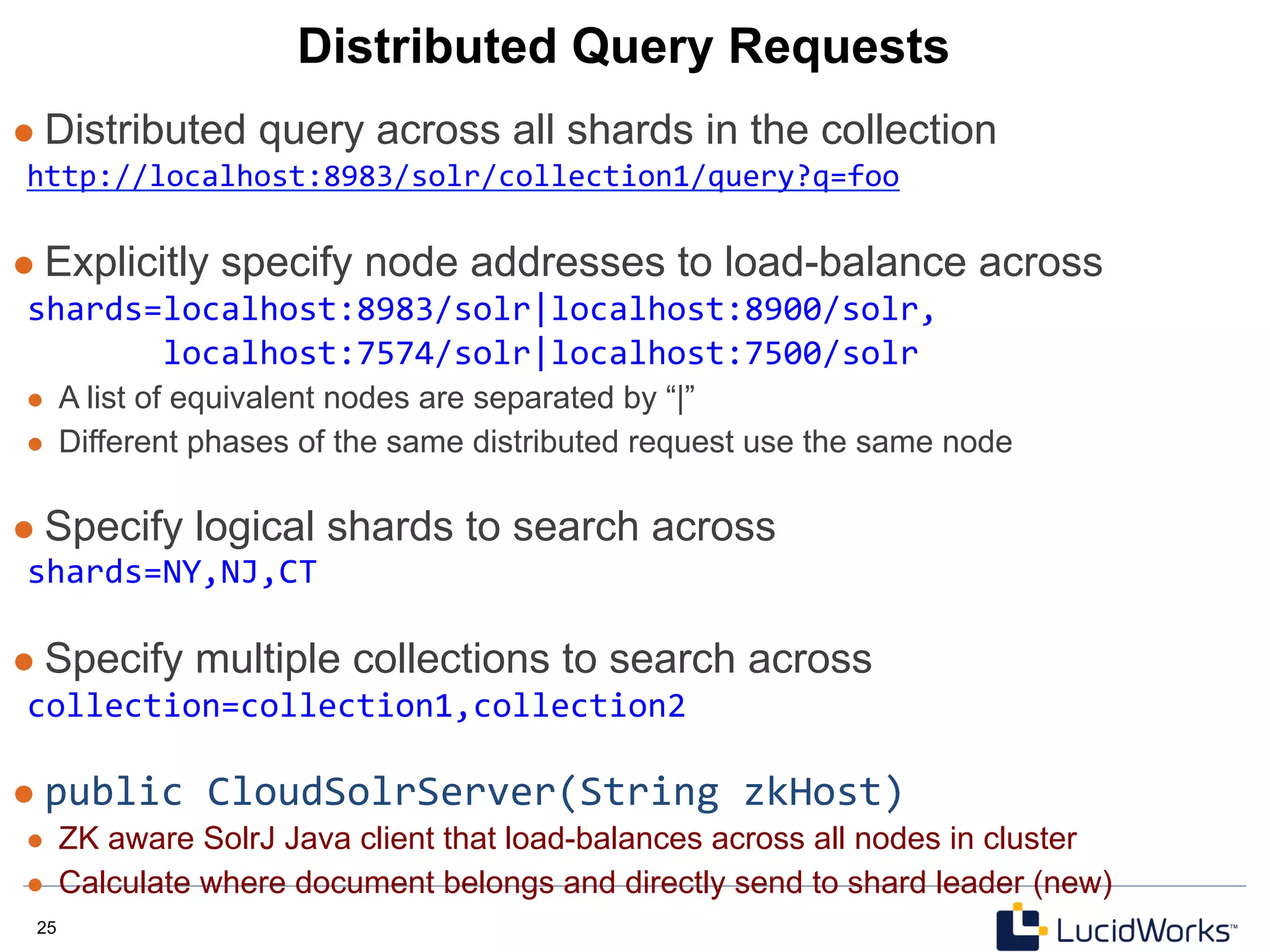 25 25
Distributed Query Requests
l  Distributed query across all shards in the collection
http://localhost:8983/solr/collection1/query?q=foo	
  
	
  
l  Explicitly specify node addresses to load-balance across
shards=localhost:8983/solr|localhost:8900/solr,	
  
	
  	
  	
  	
  	
  	
  	
  localhost:7574/solr|localhost:7500/solr	
  
l  A list of equivalent nodes are separated by “|”
l  Different phases of the same distributed request use the same node
l  Specify logical shards to search across
shards=NY,NJ,CT	
  
	
  
l  Specify multiple collections to search across
collection=collection1,collection2	
  
	
  
l  public	
  CloudSolrServer(String	
  zkHost)	
  
l  ZK aware SolrJ Java client that load-balances across all nodes in cluster
l  Calculate where document belongs and directly send to shard leader (new)
 