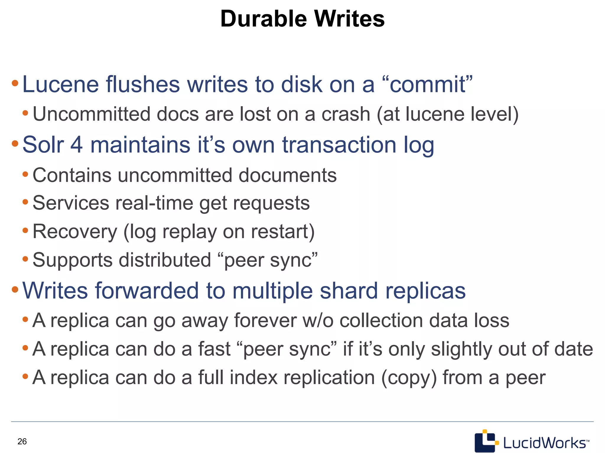 26 26
Durable Writes
• Lucene flushes writes to disk on a “commit”
• Uncommitted docs are lost on a crash (at lucene level)
• Solr 4 maintains it’s own transaction log
• Contains uncommitted documents
• Services real-time get requests
• Recovery (log replay on restart)
• Supports distributed “peer sync”
• Writes forwarded to multiple shard replicas
• A replica can go away forever w/o collection data loss
• A replica can do a fast “peer sync” if it’s only slightly out of date
• A replica can do a full index replication (copy) from a peer
 