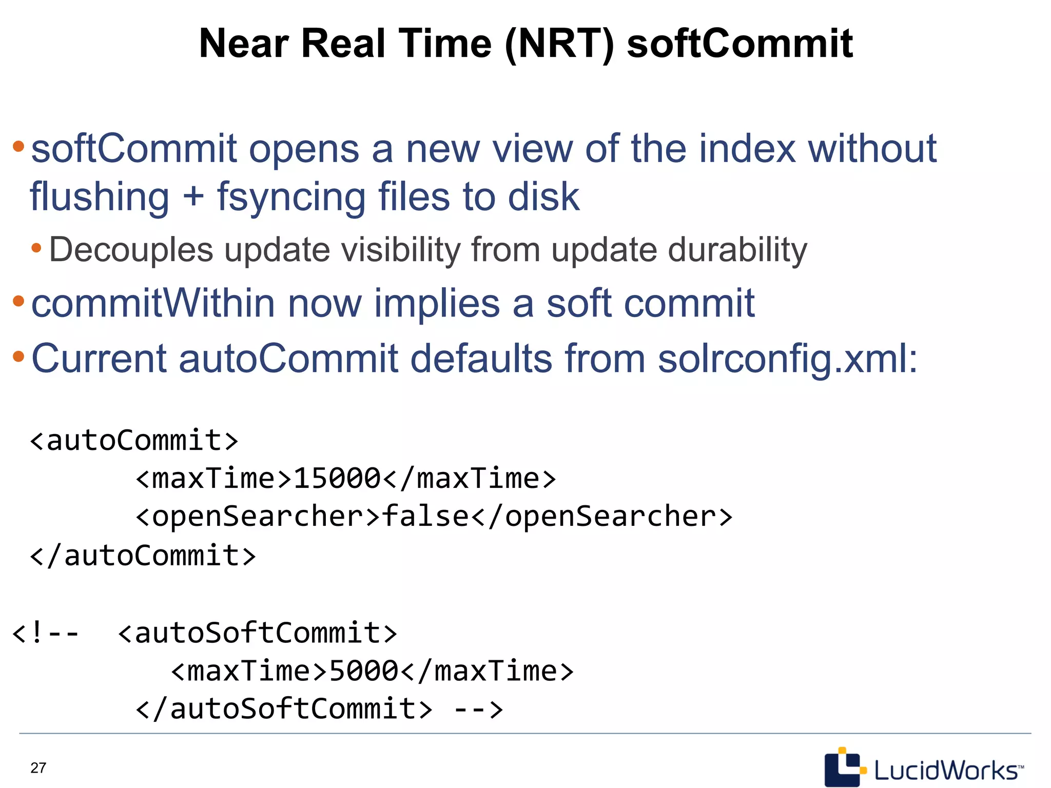 27 27
Near Real Time (NRT) softCommit
• softCommit opens a new view of the index without
flushing + fsyncing files to disk
• Decouples update visibility from update durability
• commitWithin now implies a soft commit
• Current autoCommit defaults from solrconfig.xml:
	
  <autoCommit>	
  	
  
	
  	
  	
  	
  	
  	
  	
  <maxTime>15000</maxTime>	
  	
  
	
  	
  	
  	
  	
  	
  	
  <openSearcher>false</openSearcher>	
  	
  
	
  </autoCommit>	
  
	
  
<!-­‐-­‐	
  	
  <autoSoftCommit>	
  	
  
	
  	
  	
  	
  	
  	
  	
  	
  	
  <maxTime>5000</maxTime>	
  	
  
	
  	
  	
  	
  	
  	
  	
  </autoSoftCommit>	
  -­‐-­‐>	
  
 