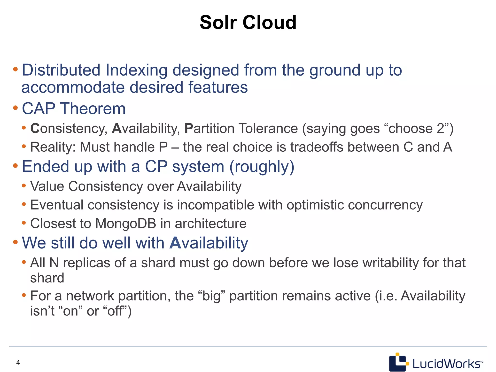 4 4
Solr Cloud
• Distributed Indexing designed from the ground up to
accommodate desired features
• CAP Theorem
• Consistency, Availability, Partition Tolerance (saying goes “choose 2”)
• Reality: Must handle P – the real choice is tradeoffs between C and A
• Ended up with a CP system (roughly)
• Value Consistency over Availability
• Eventual consistency is incompatible with optimistic concurrency
• Closest to MongoDB in architecture
• We still do well with Availability
• All N replicas of a shard must go down before we lose writability for that
shard
• For a network partition, the “big” partition remains active (i.e. Availability
isn’t “on” or “off”)
 