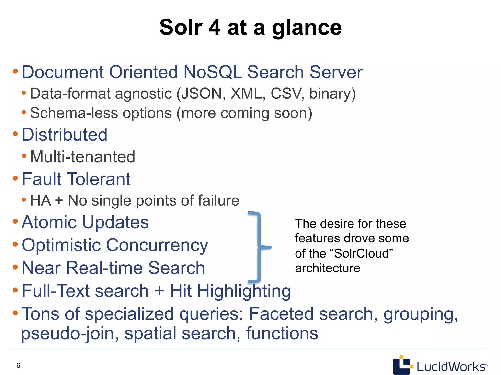 6 6
Solr 4 at a glance
• Document Oriented NoSQL Search Server
• Data-format agnostic (JSON, XML, CSV, binary)
• Schema-less options (more coming soon)
• Distributed
• Multi-tenanted
• Fault Tolerant
• HA + No single points of failure
• Atomic Updates
• Optimistic Concurrency
• Near Real-time Search
• Full-Text search + Hit Highlighting
• Tons of specialized queries: Faceted search, grouping,
pseudo-join, spatial search, functions
The desire for these
features drove some
of the “SolrCloud”
architecture
 