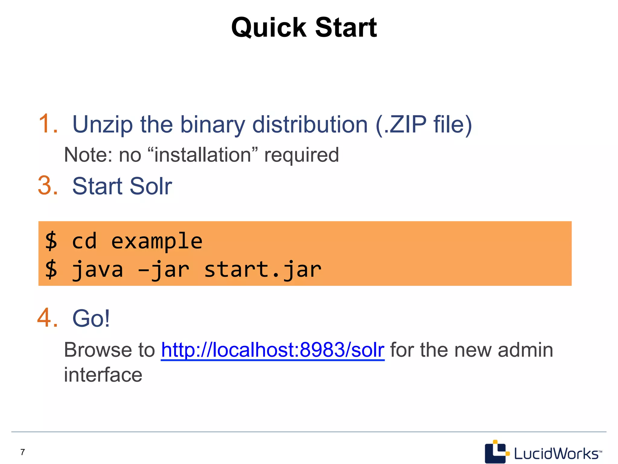 7 7
Quick Start
1.  Unzip the binary distribution (.ZIP file)
Note: no “installation” required
3.  Start Solr
4.  Go!
Browse to http://localhost:8983/solr for the new admin
interface
$	
  cd	
  example	
  
$	
  java	
  –jar	
  start.jar	
  
 