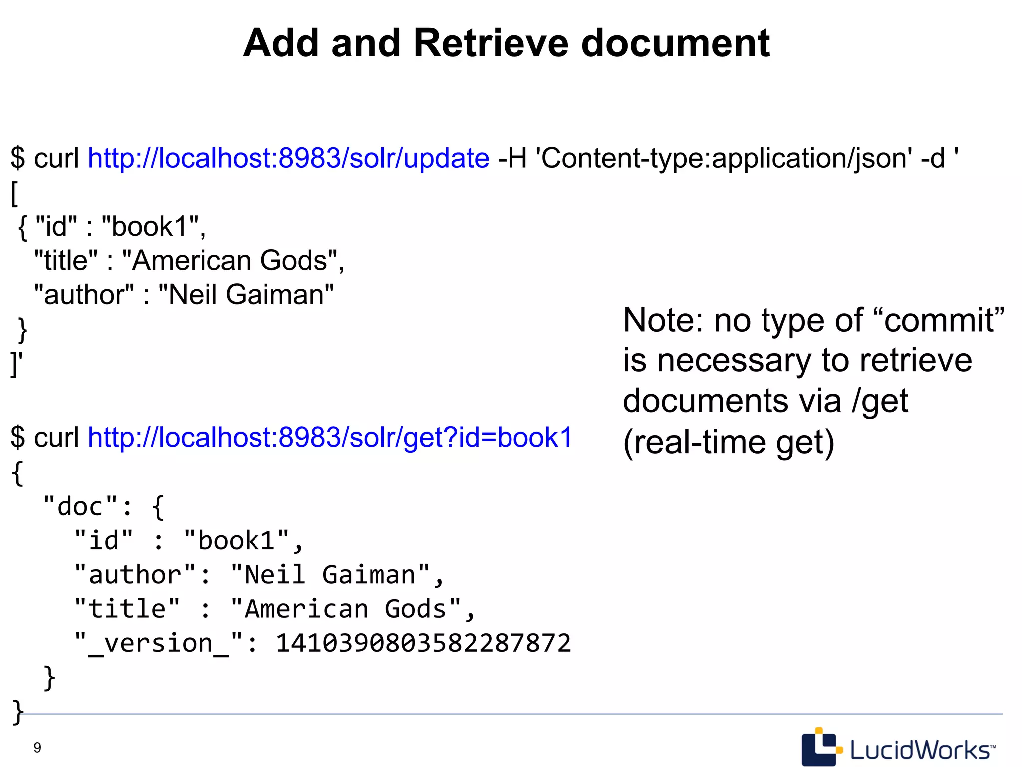 9 9
Add and Retrieve document
$ curl http://localhost:8983/solr/update -H 'Content-type:application/json' -d '
[
{ "id" : "book1",
"title" : "American Gods",
"author" : "Neil Gaiman"
}
]'
$ curl http://localhost:8983/solr/get?id=book1
{	
  
	
  	
  "doc":	
  {	
  
	
  	
  	
  	
  "id"	
  :	
  "book1",	
  
	
  	
  	
  	
  "author":	
  "Neil	
  Gaiman",	
  
	
  	
  	
  	
  "title"	
  :	
  "American	
  Gods",	
  
	
  	
  	
  	
  "_version_":	
  1410390803582287872	
  
	
  	
  }	
  
}	
  
Note: no type of “commit”
is necessary to retrieve
documents via /get
(real-time get)
 