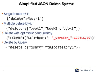 10 10
Simplified JSON Delete Syntax
• Singe delete-by-id
{"delete":”book1"}	
  
• Multiple delete-by-id
{"delete":[”book1”,”book2”,”book3”]}	
  
• Delete with optimistic concurrency
{"delete":{"id":”book1",	
  "_version_":123456789}}	
  
• Delete by Query
{"delete":{”query":”tag:category1”}}	
  
 