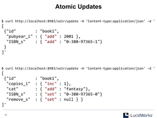 11 11
Atomic Updates
$	
  curl	
  http://localhost:8983/solr/update	
  -­‐H	
  'Content-­‐type:application/json'	
  -­‐d	
  '	
  
[	
  
	
  {"id"	
  	
  	
  	
  	
  	
  	
  	
  :	
  "book1",	
  
	
  	
  "pubyear_i"	
  :	
  {	
  "add"	
  :	
  2001	
  },	
  
	
  	
  "ISBN_s"	
  	
  	
  	
  :	
  {	
  "add"	
  :	
  "0-­‐380-­‐97365-­‐1"}	
  
	
  }	
  
]'	
  
$	
  curl	
  http://localhost:8983/solr/update	
  -­‐H	
  'Content-­‐type:application/json'	
  -­‐d	
  '	
  
[	
  
	
  {"id"	
  	
  	
  	
  	
  	
  	
  	
  :	
  "book1",	
  
	
  	
  "copies_i"	
  	
  :	
  {	
  "inc"	
  :	
  1},	
  
	
  	
  "cat"	
  	
  	
  	
  	
  	
  	
  :	
  {	
  "add"	
  :	
  "fantasy"},	
  
	
  	
  "ISBN_s"	
  	
  	
  	
  :	
  {	
  "set"	
  :	
  "0-­‐380-­‐97365-­‐0"}	
  
	
  	
  "remove_s"	
  	
  :	
  {	
  "set"	
  :	
  null	
  }	
  }	
  
]'	
  
 