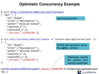 14 14
Optimistic Concurrency Example
$	
  curl	
  http://localhost:8983/solr/update	
  -­‐H	
  'Content-­‐type:application/json'	
  -­‐d	
  '	
  
[	
  	
  {	
  
	
  	
  	
  	
  "id":"book2",	
  
	
  	
  	
  	
  "title":["Neuromancer"],	
  
	
  	
  	
  	
  "author":"William	
  Gibson",	
  
	
  	
  	
  	
  "copiesIn_i":6,	
  
	
  	
  	
  	
  "copiesOut_i":4,	
  
	
  	
  	
  	
  "_version_":123456789	
  }	
  
]'	
  
$	
  curl	
  http://localhost:8983/solr/get?id=book2	
  
{	
  "doc”	
  :	
  {	
  
	
  	
  	
  	
  "id":"book2",	
  
	
  	
  	
  	
  "title":["Neuromancer"],	
  
	
  	
  	
  	
  "author":"William	
  Gibson",	
  
	
  	
  	
  	
  "copiesIn_i":7,	
  
	
  	
  	
  	
  "copiesOut_i":3,	
  
	
  	
  	
  	
  "_version_":123456789	
  }}	
  
curl http://localhost:8983/solr/update?_version_=123456789 -H 'Content-type:application/json'
-d […]
Get the document
Modify and resubmit, using
the same _version_
Alternately, specify
the _version_ as a
request parameter
 