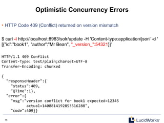15 15
Optimistic Concurrency Errors
• HTTP Code 409 (Conflict) returned on version mismatch
$ curl -i http://localhost:8983/solr/update -H 'Content-type:application/json' -d '
[{"id":"book1", "author":"Mr Bean", "_version_":54321}]'
HTTP/1.1	
  409	
  Conflict	
  
Content-­‐Type:	
  text/plain;charset=UTF-­‐8	
  
Transfer-­‐Encoding:	
  chunked	
  
	
  	
  
{	
  
	
  	
  "responseHeader":{	
  
	
  	
  	
  	
  "status":409,	
  
	
  	
  	
  	
  "QTime":1},	
  
	
  	
  "error":{	
  
	
  	
  	
  	
  "msg":"version	
  conflict	
  for	
  book1	
  expected=12345	
  
	
  	
  	
  	
  	
  	
  	
  	
  	
  	
  	
  actual=1408814192853516288",	
  
	
  	
  	
  	
  "code":409}}	
  
 
