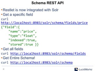17 17
Schema REST API
• Restlet is now integrated with Solr
• Get a specific field
curl	
  
http://localhost:8983/solr/schema/fields/price	
  
{"field":{	
  
	
  	
  	
  	
  "name":"price",	
  
	
  	
  	
  	
  "type":"float",	
  
	
  	
  	
  	
  "indexed":true,	
  
	
  	
  	
  	
  "stored":true	
  }}	
  
• Get all fields
curl	
  http://localhost:8983/solr/schema/fields	
  
• Get Entire Schema!
curl	
  http://localhost:8983/solr/schema	
  
	
  
 