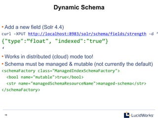 18 18
Dynamic Schema
• Add a new field (Solr 4.4)
curl	
  -­‐XPUT	
  http://localhost:8983/solr/schema/fields/strength	
  -­‐d	
  ‘
{"type":”float",	
  "indexed":"true”}	
  	
  	
  
‘	
  
• Works in distributed (cloud) mode too!
• Schema must be managed & mutable (not currently the default)
<schemaFactory	
  class="ManagedIndexSchemaFactory">	
  
	
  	
  <bool	
  name="mutable">true</bool>	
  
	
  	
  <str	
  name="managedSchemaResourceName">managed-­‐schema</str>	
  
</schemaFactory>	
  	
  
 