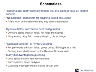 19 19
Schemaless
• “Schemaless” really normally means that the client(s) have an implicit
schema
• “No Schema” impossible for anything based on Lucene
•  A field must be indexed the same way across documents
• Dynamic fields: convention over configuration
•  Only pre-define types of fields, not fields themselves
•  No guessing. Any field name ending in _i is an integer
• “Guessed Schema” or “Type Guessing”
•  For previously unknown fields, guess using JSON type as a hint
•  Coming soon (4.4?) based on the Dynamic Schema work
• Many disadvantages to guessing
•  Lose ability to catch field naming errors
•  Can’t optimize based on types
•  Guessing incorrectly means having to start over
 