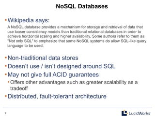 2 2
NoSQL Databases
• Wikipedia says:
A NoSQL database provides a mechanism for storage and retrieval of data that
use looser consistency models than traditional relational databases in order to
achieve horizontal scaling and higher availability. Some authors refer to them as
"Not only SQL" to emphasize that some NoSQL systems do allow SQL-like query
language to be used.
• Non-traditional data stores
• Doesn’t use / isn’t designed around SQL
• May not give full ACID guarantees
• Offers other advantages such as greater scalability as a
tradeoff
• Distributed, fault-tolerant architecture
 