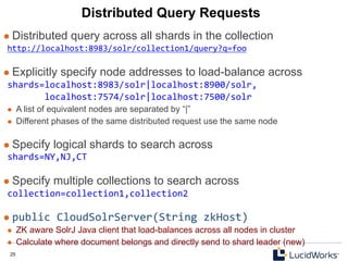 25 25
Distributed Query Requests
l  Distributed query across all shards in the collection
http://localhost:8983/solr/collection1/query?q=foo	
  
	
  
l  Explicitly specify node addresses to load-balance across
shards=localhost:8983/solr|localhost:8900/solr,	
  
	
  	
  	
  	
  	
  	
  	
  localhost:7574/solr|localhost:7500/solr	
  
l  A list of equivalent nodes are separated by “|”
l  Different phases of the same distributed request use the same node
l  Specify logical shards to search across
shards=NY,NJ,CT	
  
	
  
l  Specify multiple collections to search across
collection=collection1,collection2	
  
	
  
l  public	
  CloudSolrServer(String	
  zkHost)	
  
l  ZK aware SolrJ Java client that load-balances across all nodes in cluster
l  Calculate where document belongs and directly send to shard leader (new)
 