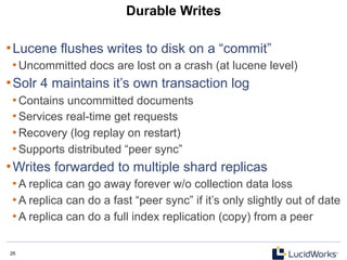 26 26
Durable Writes
• Lucene flushes writes to disk on a “commit”
• Uncommitted docs are lost on a crash (at lucene level)
• Solr 4 maintains it’s own transaction log
• Contains uncommitted documents
• Services real-time get requests
• Recovery (log replay on restart)
• Supports distributed “peer sync”
• Writes forwarded to multiple shard replicas
• A replica can go away forever w/o collection data loss
• A replica can do a fast “peer sync” if it’s only slightly out of date
• A replica can do a full index replication (copy) from a peer
 