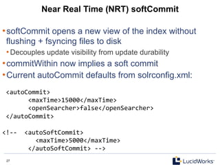 27 27
Near Real Time (NRT) softCommit
• softCommit opens a new view of the index without
flushing + fsyncing files to disk
• Decouples update visibility from update durability
• commitWithin now implies a soft commit
• Current autoCommit defaults from solrconfig.xml:
	
  <autoCommit>	
  	
  
	
  	
  	
  	
  	
  	
  	
  <maxTime>15000</maxTime>	
  	
  
	
  	
  	
  	
  	
  	
  	
  <openSearcher>false</openSearcher>	
  	
  
	
  </autoCommit>	
  
	
  
<!-­‐-­‐	
  	
  <autoSoftCommit>	
  	
  
	
  	
  	
  	
  	
  	
  	
  	
  	
  <maxTime>5000</maxTime>	
  	
  
	
  	
  	
  	
  	
  	
  	
  </autoSoftCommit>	
  -­‐-­‐>	
  
 