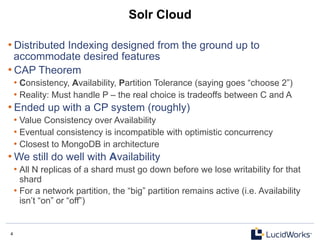 4 4
Solr Cloud
• Distributed Indexing designed from the ground up to
accommodate desired features
• CAP Theorem
• Consistency, Availability, Partition Tolerance (saying goes “choose 2”)
• Reality: Must handle P – the real choice is tradeoffs between C and A
• Ended up with a CP system (roughly)
• Value Consistency over Availability
• Eventual consistency is incompatible with optimistic concurrency
• Closest to MongoDB in architecture
• We still do well with Availability
• All N replicas of a shard must go down before we lose writability for that
shard
• For a network partition, the “big” partition remains active (i.e. Availability
isn’t “on” or “off”)
 
