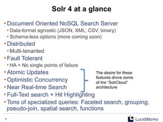 6 6
Solr 4 at a glance
• Document Oriented NoSQL Search Server
• Data-format agnostic (JSON, XML, CSV, binary)
• Schema-less options (more coming soon)
• Distributed
• Multi-tenanted
• Fault Tolerant
• HA + No single points of failure
• Atomic Updates
• Optimistic Concurrency
• Near Real-time Search
• Full-Text search + Hit Highlighting
• Tons of specialized queries: Faceted search, grouping,
pseudo-join, spatial search, functions
The desire for these
features drove some
of the “SolrCloud”
architecture
 
