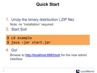 7 7
Quick Start
1.  Unzip the binary distribution (.ZIP file)
Note: no “installation” required
3.  Start Solr
4.  Go!
Browse to http://localhost:8983/solr for the new admin
interface
$	
  cd	
  example	
  
$	
  java	
  –jar	
  start.jar	
  
 