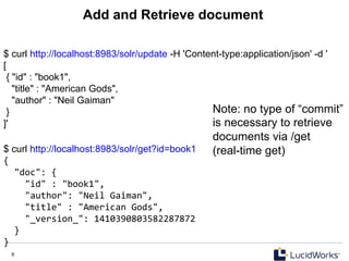 9 9
Add and Retrieve document
$ curl http://localhost:8983/solr/update -H 'Content-type:application/json' -d '
[
{ "id" : "book1",
"title" : "American Gods",
"author" : "Neil Gaiman"
}
]'
$ curl http://localhost:8983/solr/get?id=book1
{	
  
	
  	
  "doc":	
  {	
  
	
  	
  	
  	
  "id"	
  :	
  "book1",	
  
	
  	
  	
  	
  "author":	
  "Neil	
  Gaiman",	
  
	
  	
  	
  	
  "title"	
  :	
  "American	
  Gods",	
  
	
  	
  	
  	
  "_version_":	
  1410390803582287872	
  
	
  	
  }	
  
}	
  
Note: no type of “commit”
is necessary to retrieve
documents via /get
(real-time get)
 