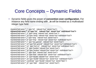 Core Concepts – Dynamic Fields
● Dynamic fields gives the power of convention over configuration. For
instance any field name ending with _is will be treated as a multivalued
integer type field.
<dynamicField name="*_i" type="int" indexed="true" stored="true"/>
<dynamicField name="*_is" type="int" indexed="true" stored="true" multiValued="true"/>
<dynamicField name="*_s" type="string" indexed="true" stored="true" />
<dynamicField name="*_ss" type="string" indexed="true" stored="true" multiValued="true"/>
<dynamicField name="*_l" type="long" indexed="true" stored="true"/>
<dynamicField name="*_ls" type="long" indexed="true" stored="true" multiValued="true"/>
<dynamicField name="*_t" type="text_general" indexed="true" stored="true"/>
<dynamicField name="*_txt" type="text_general" indexed="true" stored="true" multiValued="true"/>
<dynamicField name="*_en" type="text_en" indexed="true" stored="true" multiValued="true"/>
<dynamicField name="*_b" type="boolean" indexed="true" stored="true"/>
<dynamicField name="*_bs" type="boolean" indexed="true" stored="true" multiValued="true"/>
<dynamicField name="*_f" type="float" indexed="true" stored="true"/>
<dynamicField name="*_fs" type="float" indexed="true" stored="true" multiValued="true"/>
<dynamicField name="*_d" type="double" indexed="true" stored="true"/>
<dynamicField name="*_ds" type="double" indexed="true" stored="true" multiValued="true"/>
<dynamicField name="*_coordinate" type="tdouble" indexed="true" stored="false" />
<dynamicField name="*_dt" type="date" indexed="true" stored="true"/>
 