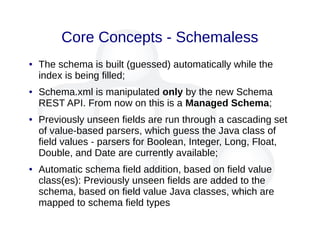 Core Concepts - Schemaless
● The schema is built (guessed) automatically while the
index is being filled;
● Schema.xml is manipulated only by the new Schema
REST API. From now on this is a Managed Schema;
● Previously unseen fields are run through a cascading set
of value-based parsers, which guess the Java class of
field values - parsers for Boolean, Integer, Long, Float,
Double, and Date are currently available;
● Automatic schema field addition, based on field value
class(es): Previously unseen fields are added to the
schema, based on field value Java classes, which are
mapped to schema field types
 