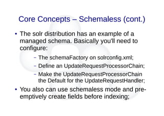 Core Concepts – Schemaless (cont.)
● The solr distribution has an example of a
managed schema. Basically you'll need to
configure:
– The schemaFactory on solrconfig.xml;
– Define an UpdateRequestProcessorChain;
– Make the UpdateRequestProcessorChain
the Default for the UpdateRequestHandler;
● You also can use schemaless mode and pre-
emptively create fields before indexing;
 