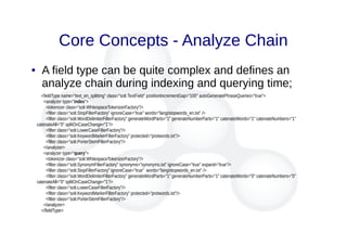 Core Concepts - Analyze Chain
● A field type can be quite complex and defines an
analyze chain during indexing and querying time;
<fieldType name="text_en_splitting" class="solr.TextField" positionIncrementGap="100" autoGeneratePhraseQueries="true">
<analyzer type="index">
<tokenizer class="solr.WhitespaceTokenizerFactory"/>
<filter class="solr.StopFilterFactory" ignoreCase="true" words="lang/stopwords_en.txt" />
<filter class="solr.WordDelimiterFilterFactory" generateWordParts="1" generateNumberParts="1" catenateWords="1" catenateNumbers="1"
catenateAll="0" splitOnCaseChange="1"/>
<filter class="solr.LowerCaseFilterFactory"/>
<filter class="solr.KeywordMarkerFilterFactory" protected="protwords.txt"/>
<filter class="solr.PorterStemFilterFactory"/>
</analyzer>
<analyzer type="query">
<tokenizer class="solr.WhitespaceTokenizerFactory"/>
<filter class="solr.SynonymFilterFactory" synonyms="synonyms.txt" ignoreCase="true" expand="true"/>
<filter class="solr.StopFilterFactory" ignoreCase="true" words="lang/stopwords_en.txt" />
<filter class="solr.WordDelimiterFilterFactory" generateWordParts="1" generateNumberParts="1" catenateWords="0" catenateNumbers="0"
catenateAll="0" splitOnCaseChange="1"/>
<filter class="solr.LowerCaseFilterFactory"/>
<filter class="solr.KeywordMarkerFilterFactory" protected="protwords.txt"/>
<filter class="solr.PorterStemFilterFactory"/>
</analyzer>
</fieldType>
 