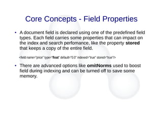 Core Concepts - Field Properties
● A document field is declared using one of the predefined field
types. Each field carries some properties that can impact on
the index and search perfomance, like the property stored
that keeps a copy of the entire field.
<field name="price" type="float" default="0.0" indexed="true" stored="true"/>
● There are advanced options like omitNorms used to boost
field during indexing and can be turned off to save some
memory.
 