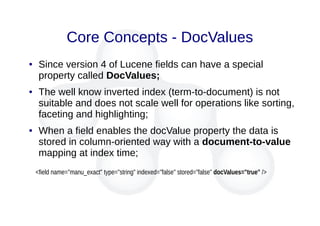 Core Concepts - DocValues
● Since version 4 of Lucene fields can have a special
property called DocValues;
● The well know inverted index (term-to-document) is not
suitable and does not scale well for operations like sorting,
faceting and highlighting;
● When a field enables the docValue property the data is
stored in column-oriented way with a document-to-value
mapping at index time;
<field name="manu_exact" type="string" indexed="false" stored="false" docValues="true" />
 