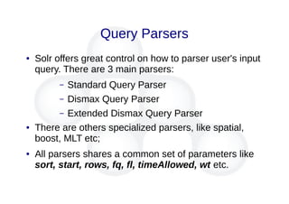 Query Parsers
● Solr offers great control on how to parser user's input
query. There are 3 main parsers:
– Standard Query Parser
– Dismax Query Parser
– Extended Dismax Query Parser
● There are others specialized parsers, like spatial,
boost, MLT etc;
● All parsers shares a common set of parameters like
sort, start, rows, fq, fl, timeAllowed, wt etc.
 