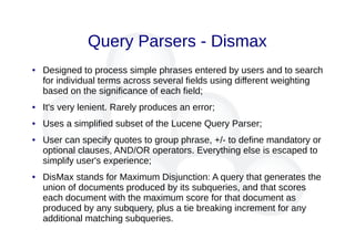 Query Parsers - Dismax
● Designed to process simple phrases entered by users and to search
for individual terms across several fields using different weighting
based on the significance of each field;
● It's very lenient. Rarely produces an error;
● Uses a simplified subset of the Lucene Query Parser;
● User can specify quotes to group phrase, +/- to define mandatory or
optional clauses, AND/OR operators. Everything else is escaped to
simplify user's experience;
● DisMax stands for Maximum Disjunction: A query that generates the
union of documents produced by its subqueries, and that scores
each document with the maximum score for that document as
produced by any subquery, plus a tie breaking increment for any
additional matching subqueries.
 
