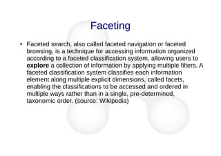 Faceting
● Faceted search, also called faceted navigation or faceted
browsing, is a technique for accessing information organized
according to a faceted classification system, allowing users to
explore a collection of information by applying multiple filters. A
faceted classification system classifies each information
element along multiple explicit dimensions, called facets,
enabling the classifications to be accessed and ordered in
multiple ways rather than in a single, pre-determined,
taxonomic order. (source: Wikipedia)
 