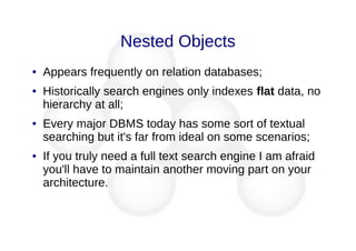 Nested Objects
● Appears frequently on relation databases;
● Historically search engines only indexes flat data, no
hierarchy at all;
● Every major DBMS today has some sort of textual
searching but it's far from ideal on some scenarios;
● If you truly need a full text search engine I am afraid
you'll have to maintain another moving part on your
architecture.
 