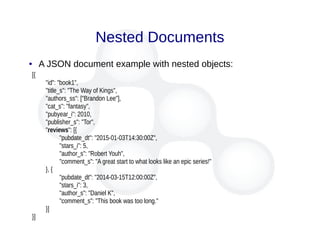 Nested Documents
● A JSON document example with nested objects:
[{
"id": "book1",
"title_s": "The Way of Kings",
"authors_ss": ["Brandon Lee"],
"cat_s": "fantasy",
"pubyear_i": 2010,
"publisher_s": "Tor",
"reviews": [{
"pubdate_dt": "2015-01-03T14:30:00Z",
"stars_i": 5,
"author_s": "Robert Youh",
"comment_s": "A great start to what looks like an epic series!"
}, {
"pubdate_dt": "2014-03-15T12:00:00Z",
"stars_i": 3,
"author_s": "Daniel K",
"comment_s": "This book was too long."
}]
}]
 