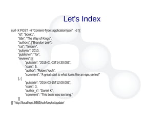 Let's Index
curl -X POST -H "Content-Type: application/json" -d '[{
"id": "book1",
"title": "The Way of Kings",
"authors": ["Brandon Lee"],
"cat": "fantasy",
"pubyear": 2010,
"publisher": "Tor",
"reviews": [{
"pubdate": "2015-01-03T14:30:00Z",
"stars": 5,
"author": "Robert Youh",
"comment": "A great start to what looks like an epic series!"
}, {
"pubdate": "2014-03-15T12:00:00Z",
"stars": 3,
"author_s": "Daniel K",
"comment": "This book was too long."
}]
}]' 'http://localhost:8983/solr/books/update'
 