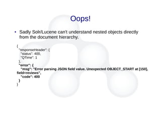 Oops!
{
"responseHeader": {
"status": 400,
"QTime": 1
},
"error": {
"msg": "Error parsing JSON field value. Unexpected OBJECT_START at [150],
field=reviews",
"code": 400
}
}
● Sadly Solr/Lucene can't understand nested objects directly
from the document hierarchy.
 