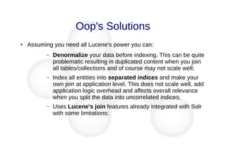 Oop's Solutions
● Assuming you need all Lucene's power you can:
– Denormalize your data before indexing. This can be quite
problematic resulting in duplicated content when you join
all tables/collections and of course may not scale well;
– Index all entities into separated indices and make your
own join at application level. This does not scale well, add
application logic overhead and affects overall relevance
when you split the data into uncorrelated indices;
– Uses Lucene's join features already integrated with Solr
with some limitations;
 