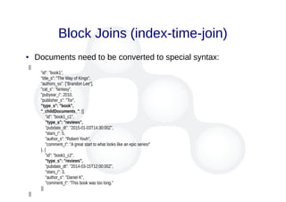 Block Joins (index-time-join)
● Documents need to be converted to special syntax:
[{
"id": "book1",
"title_s": "The Way of Kings",
"authors_ss": ["Brandon Lee"],
"cat_s": "fantasy",
"pubyear_i": 2010,
"publisher_s": "Tor",
"type_s": "book",
"_childDocuments_": [{
"id": "book1_c1",
"type_s": "reviews",
"pubdate_dt": "2015-01-03T14:30:00Z",
"stars_i": 5,
"author_s": "Robert Youh",
"comment_t": "A great start to what looks like an epic series!"
}, {
"id": "book1_c2",
"type_s": "reviews",
"pubdate_dt": "2014-03-15T12:00:00Z",
"stars_i": 3,
"author_s": "Daniel K",
"comment_t": "This book was too long."
}]
}]
 